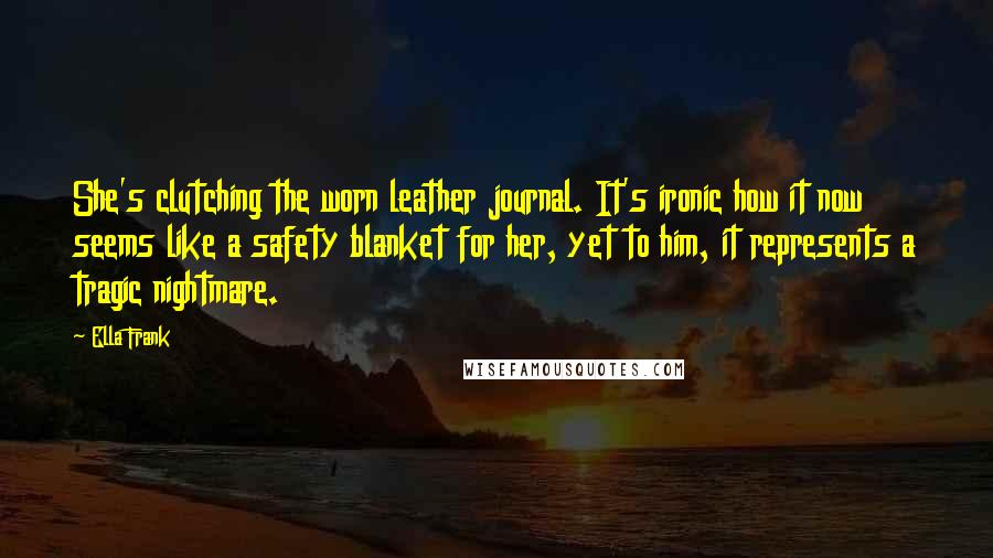 Ella Frank Quotes: She's clutching the worn leather journal. It's ironic how it now seems like a safety blanket for her, yet to him, it represents a tragic nightmare.