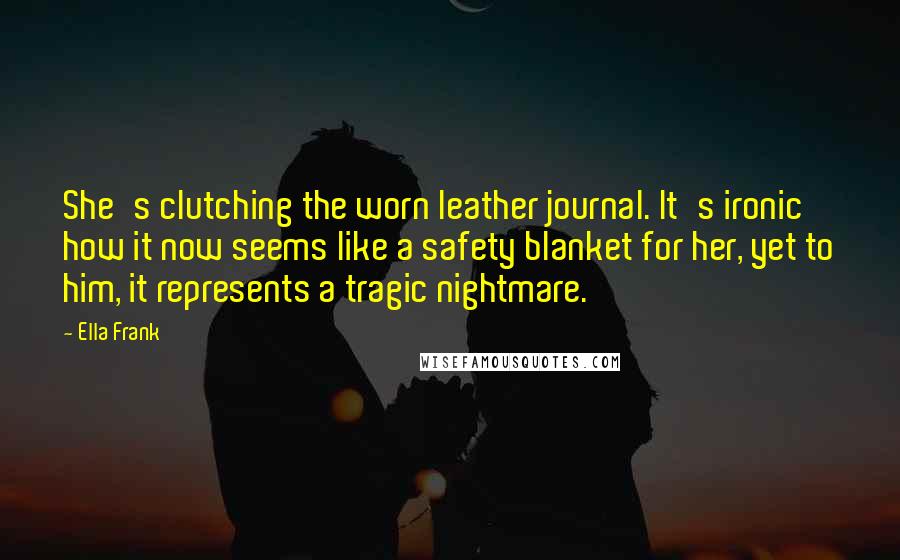 Ella Frank Quotes: She's clutching the worn leather journal. It's ironic how it now seems like a safety blanket for her, yet to him, it represents a tragic nightmare.