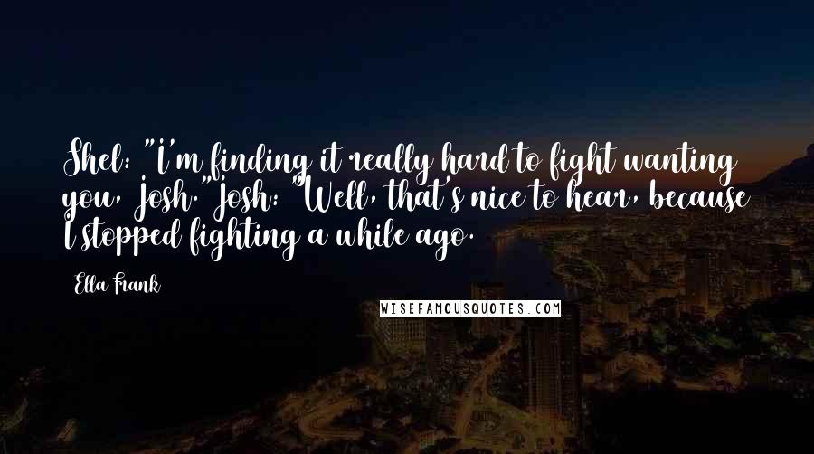 Ella Frank Quotes: Shel: "I'm finding it really hard to fight wanting you, Josh."Josh: "Well, that's nice to hear, because I stopped fighting a while ago.