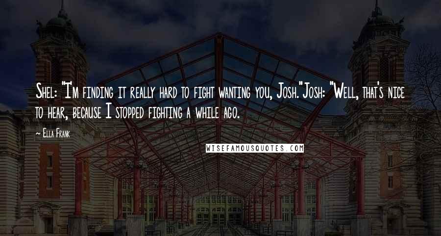 Ella Frank Quotes: Shel: "I'm finding it really hard to fight wanting you, Josh."Josh: "Well, that's nice to hear, because I stopped fighting a while ago.