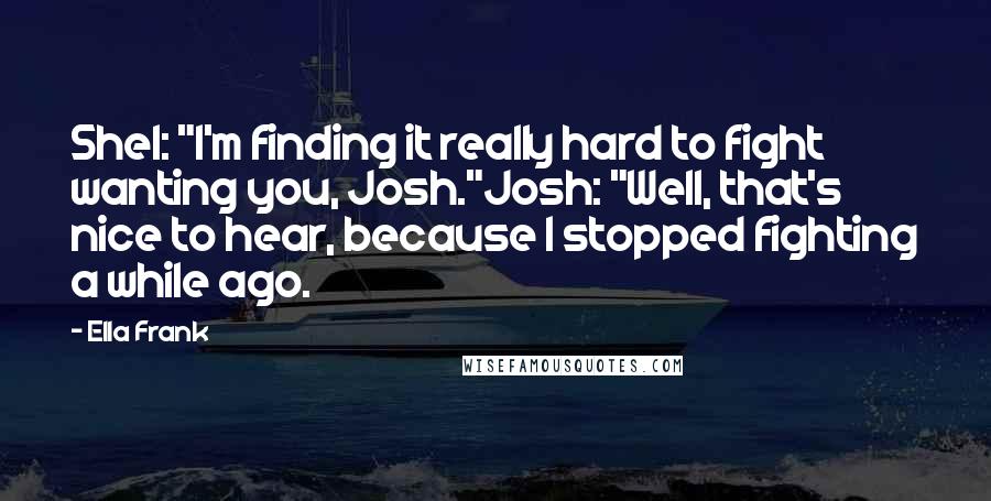 Ella Frank Quotes: Shel: "I'm finding it really hard to fight wanting you, Josh."Josh: "Well, that's nice to hear, because I stopped fighting a while ago.