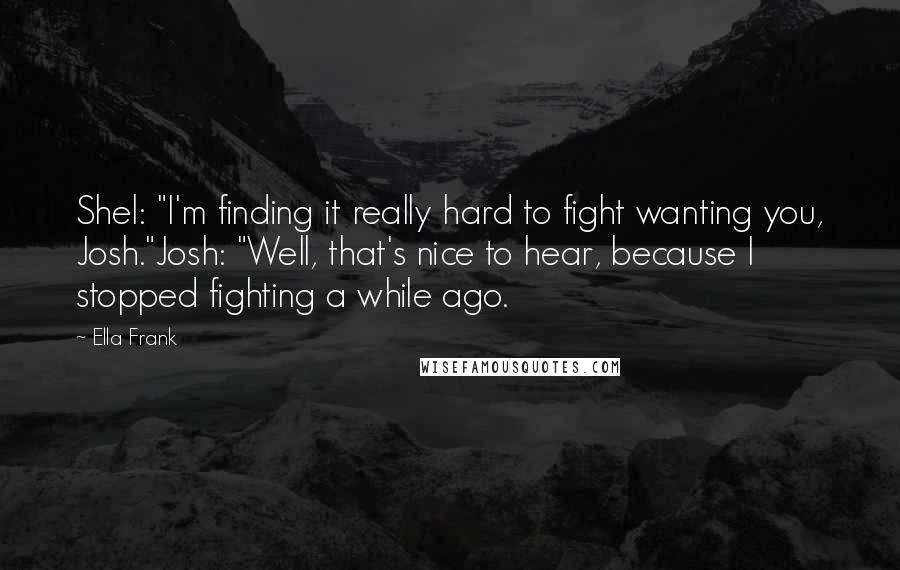 Ella Frank Quotes: Shel: "I'm finding it really hard to fight wanting you, Josh."Josh: "Well, that's nice to hear, because I stopped fighting a while ago.