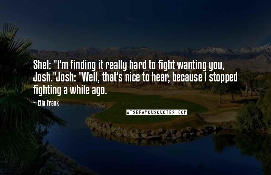 Ella Frank Quotes: Shel: "I'm finding it really hard to fight wanting you, Josh."Josh: "Well, that's nice to hear, because I stopped fighting a while ago.