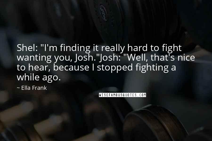 Ella Frank Quotes: Shel: "I'm finding it really hard to fight wanting you, Josh."Josh: "Well, that's nice to hear, because I stopped fighting a while ago.