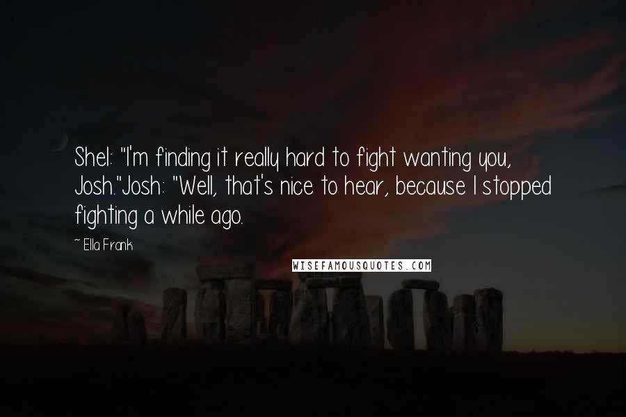 Ella Frank Quotes: Shel: "I'm finding it really hard to fight wanting you, Josh."Josh: "Well, that's nice to hear, because I stopped fighting a while ago.