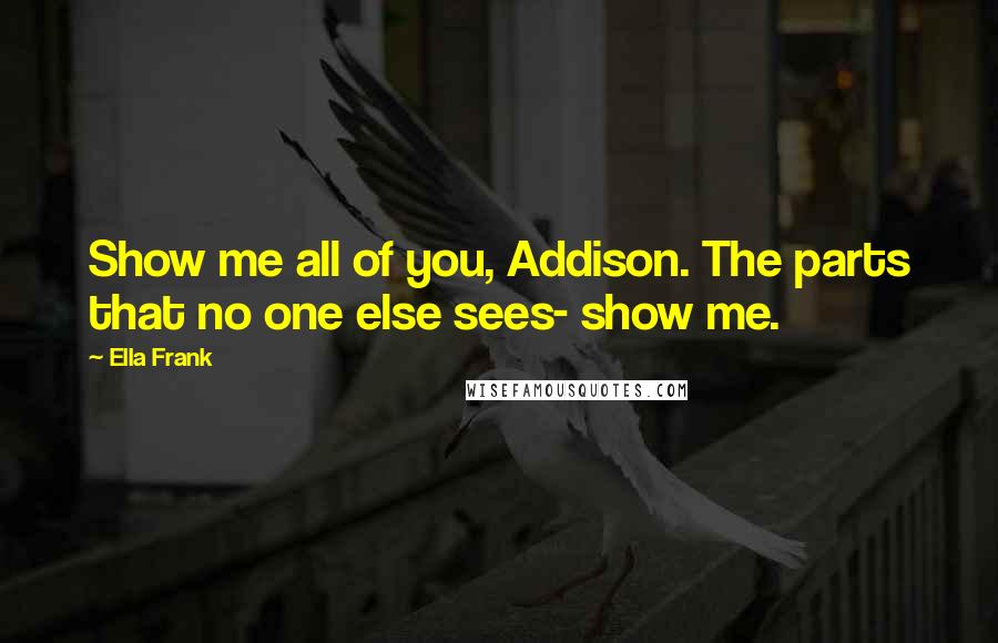 Ella Frank Quotes: Show me all of you, Addison. The parts that no one else sees- show me.