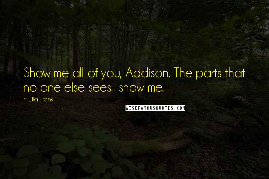 Ella Frank Quotes: Show me all of you, Addison. The parts that no one else sees- show me.