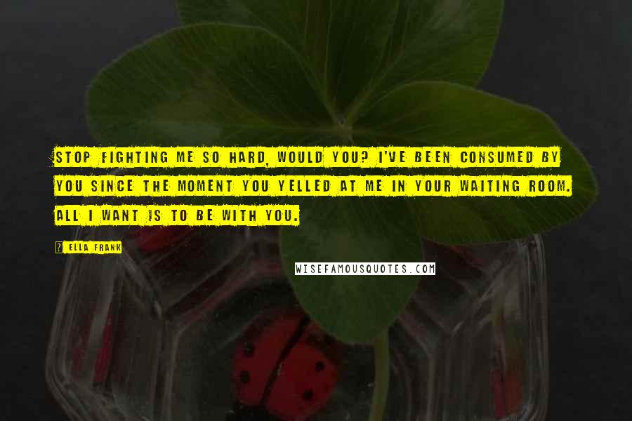 Ella Frank Quotes: Stop fighting me so hard, would you? I've been consumed by you since the moment you yelled at me in your waiting room. All I want is to be with you.