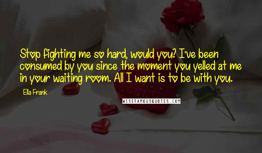 Ella Frank Quotes: Stop fighting me so hard, would you? I've been consumed by you since the moment you yelled at me in your waiting room. All I want is to be with you.