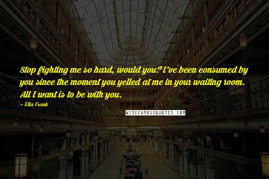 Ella Frank Quotes: Stop fighting me so hard, would you? I've been consumed by you since the moment you yelled at me in your waiting room. All I want is to be with you.