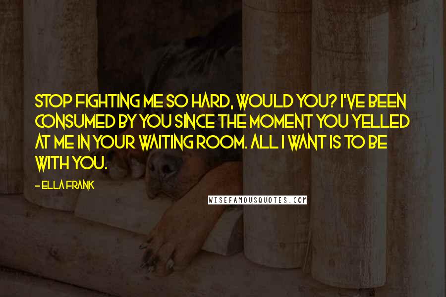 Ella Frank Quotes: Stop fighting me so hard, would you? I've been consumed by you since the moment you yelled at me in your waiting room. All I want is to be with you.