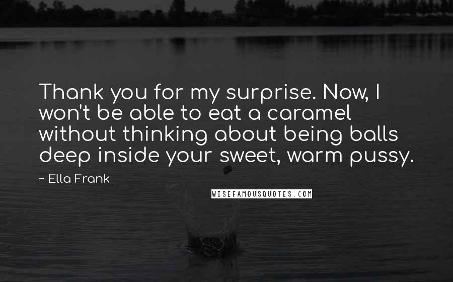 Ella Frank Quotes: Thank you for my surprise. Now, I won't be able to eat a caramel without thinking about being balls deep inside your sweet, warm pussy.