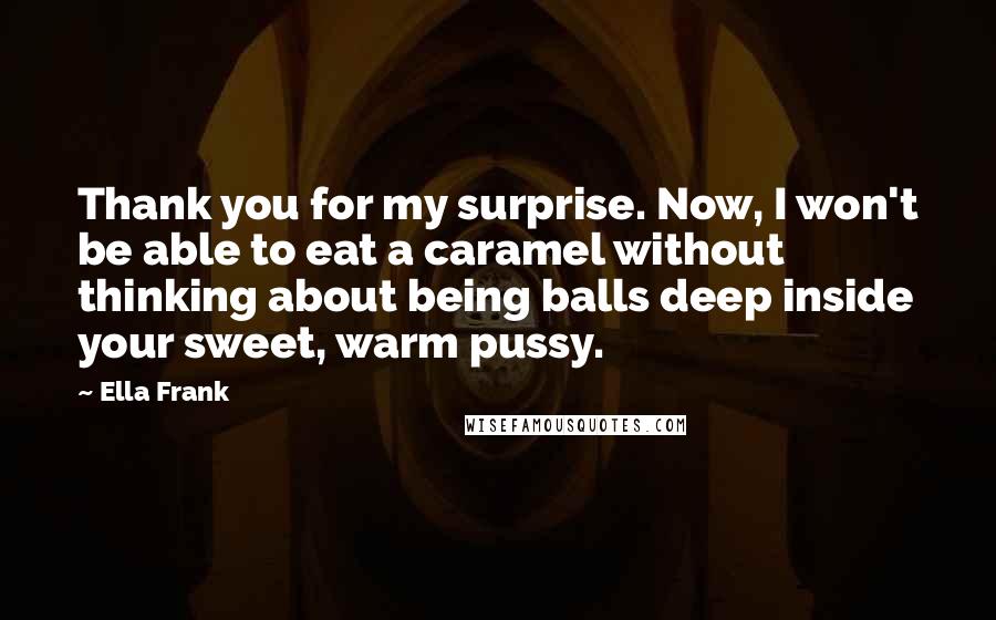 Ella Frank Quotes: Thank you for my surprise. Now, I won't be able to eat a caramel without thinking about being balls deep inside your sweet, warm pussy.