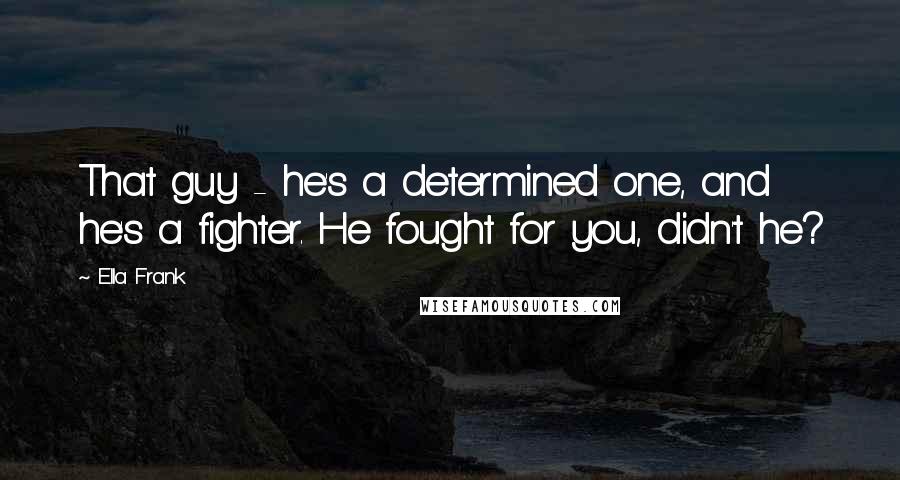 Ella Frank Quotes: That guy - he's a determined one, and he's a fighter. He fought for you, didn't he?