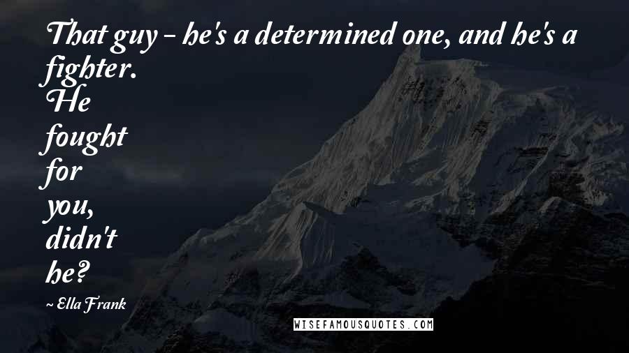 Ella Frank Quotes: That guy - he's a determined one, and he's a fighter. He fought for you, didn't he?