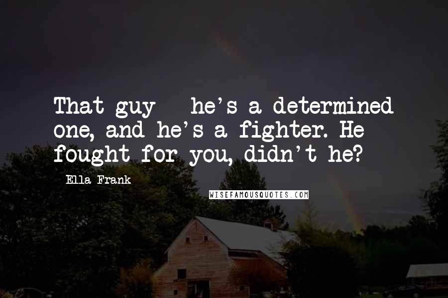 Ella Frank Quotes: That guy - he's a determined one, and he's a fighter. He fought for you, didn't he?