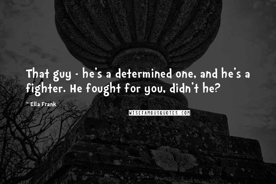 Ella Frank Quotes: That guy - he's a determined one, and he's a fighter. He fought for you, didn't he?