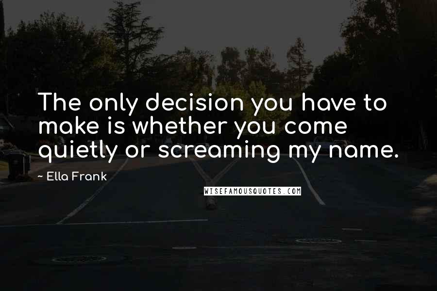 Ella Frank Quotes: The only decision you have to make is whether you come quietly or screaming my name.