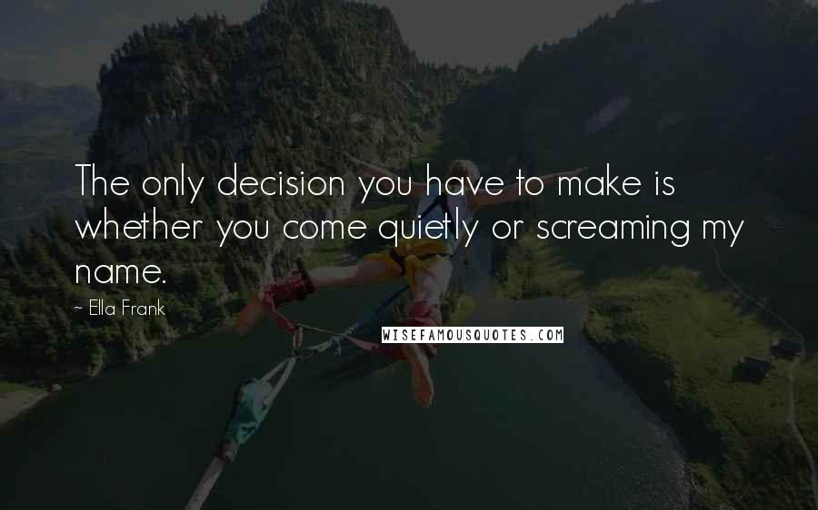 Ella Frank Quotes: The only decision you have to make is whether you come quietly or screaming my name.