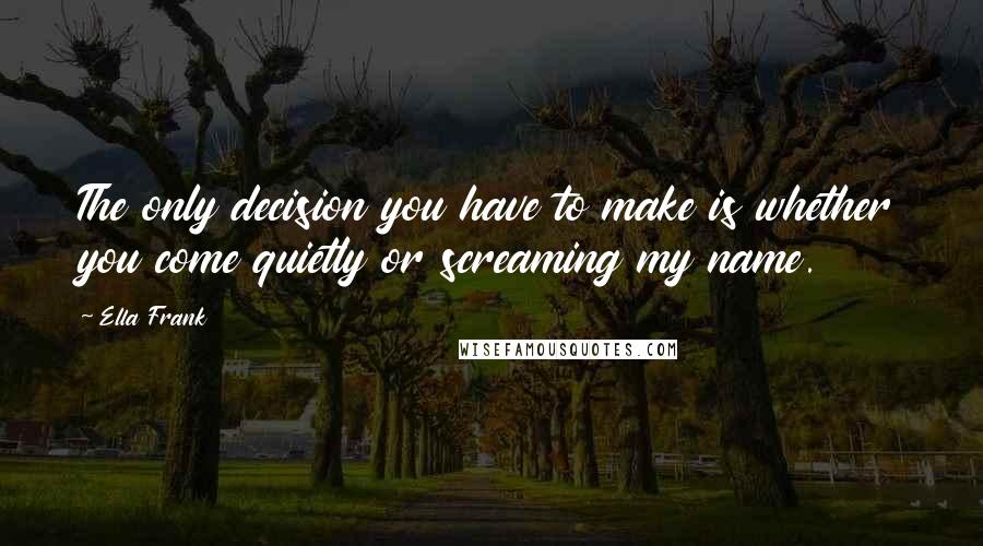 Ella Frank Quotes: The only decision you have to make is whether you come quietly or screaming my name.