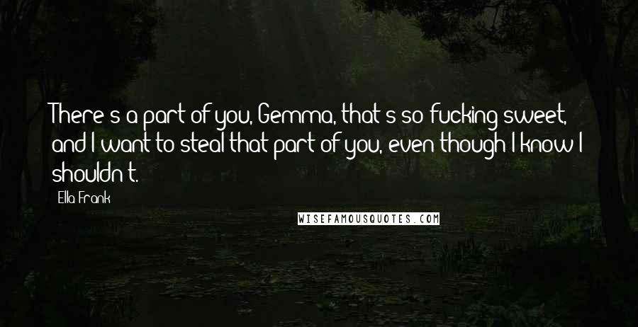 Ella Frank Quotes: There's a part of you, Gemma, that's so fucking sweet, and I want to steal that part of you, even though I know I shouldn't.