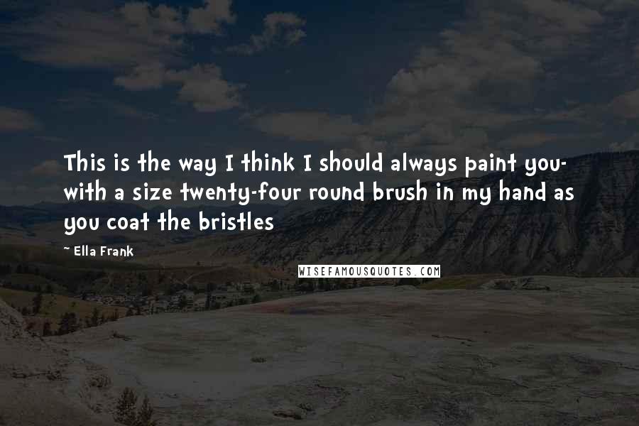 Ella Frank Quotes: This is the way I think I should always paint you- with a size twenty-four round brush in my hand as you coat the bristles