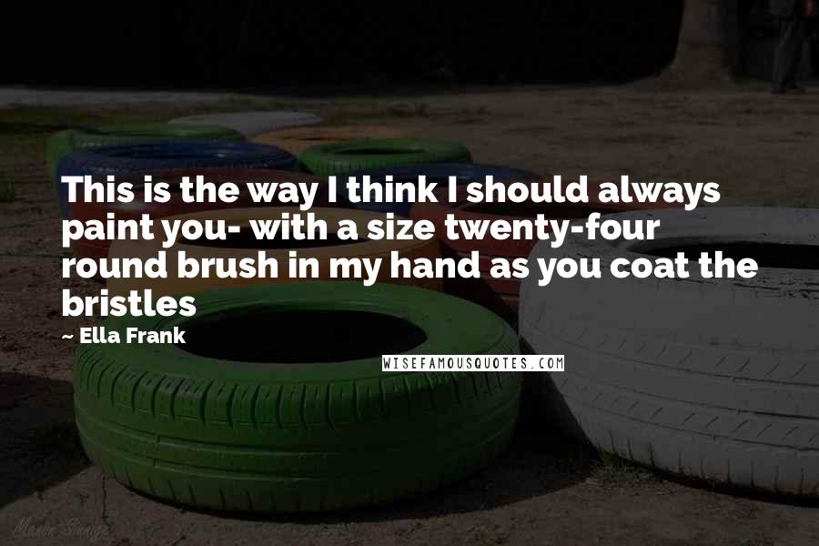 Ella Frank Quotes: This is the way I think I should always paint you- with a size twenty-four round brush in my hand as you coat the bristles