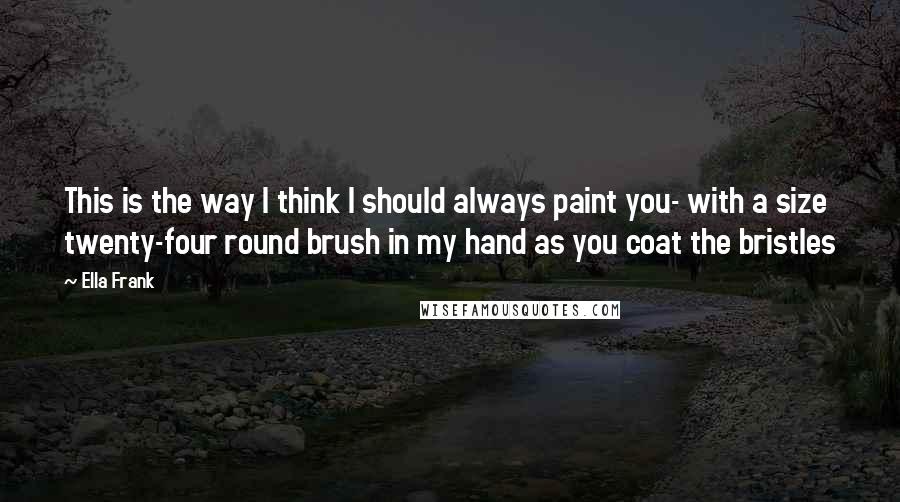 Ella Frank Quotes: This is the way I think I should always paint you- with a size twenty-four round brush in my hand as you coat the bristles