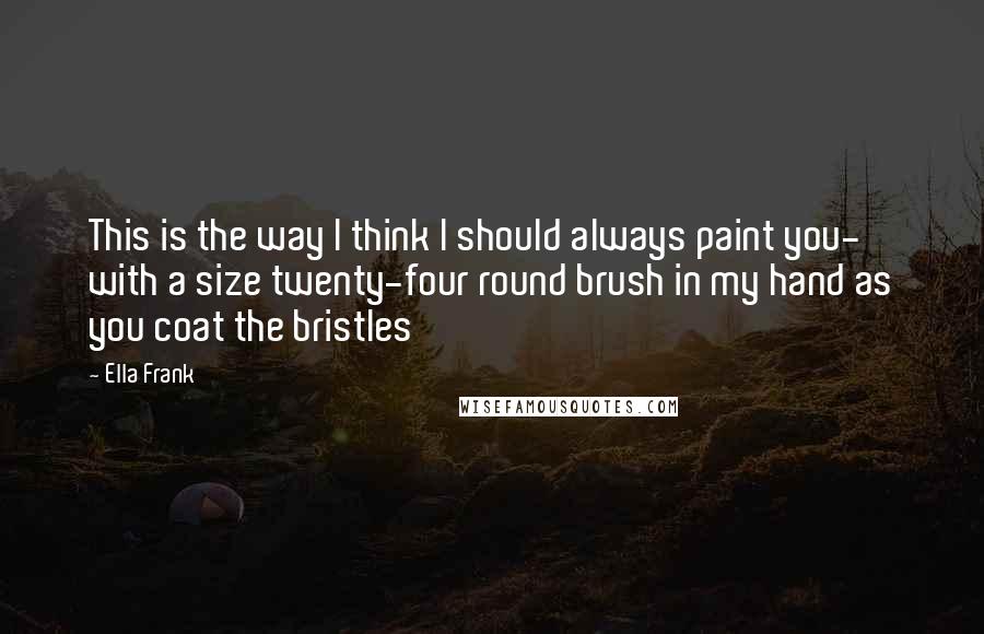 Ella Frank Quotes: This is the way I think I should always paint you- with a size twenty-four round brush in my hand as you coat the bristles