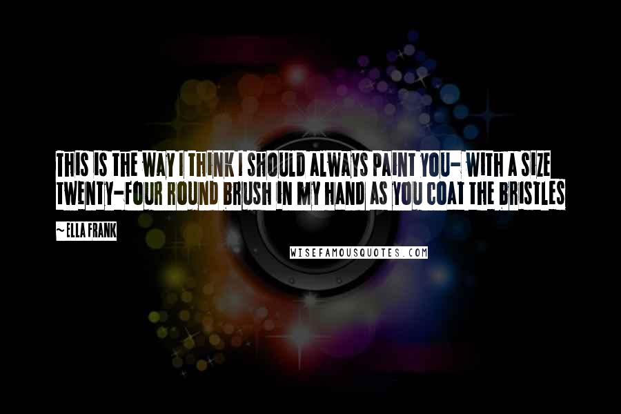 Ella Frank Quotes: This is the way I think I should always paint you- with a size twenty-four round brush in my hand as you coat the bristles