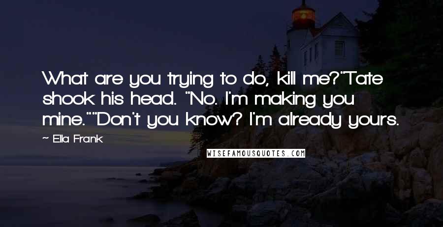 Ella Frank Quotes: What are you trying to do, kill me?"Tate shook his head. "No. I'm making you mine.""Don't you know? I'm already yours.