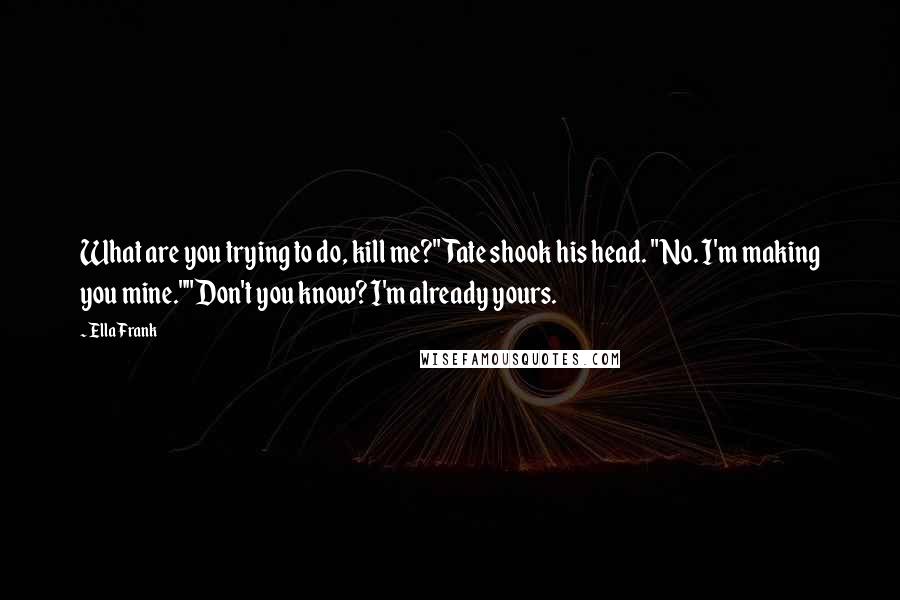 Ella Frank Quotes: What are you trying to do, kill me?"Tate shook his head. "No. I'm making you mine.""Don't you know? I'm already yours.