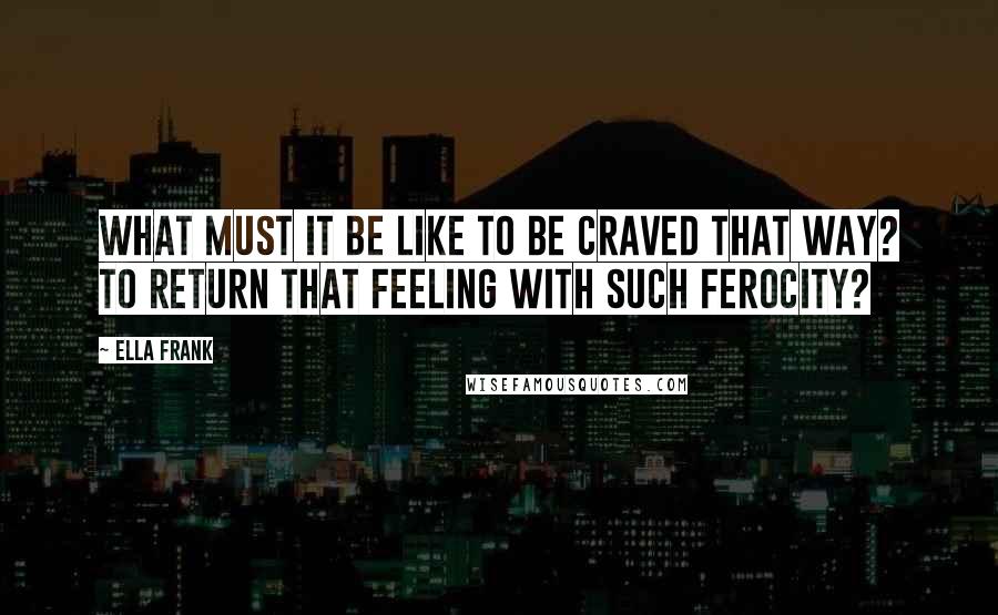 Ella Frank Quotes: What must it be like to be craved that way? To return that feeling with such ferocity?