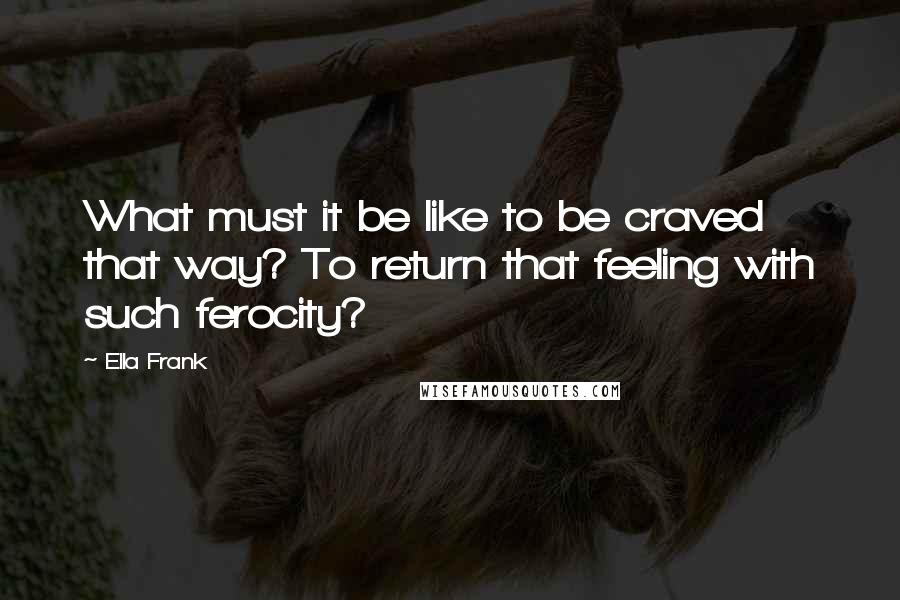 Ella Frank Quotes: What must it be like to be craved that way? To return that feeling with such ferocity?