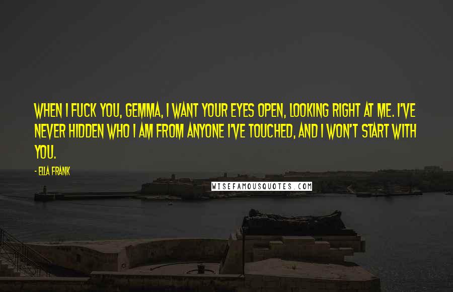 Ella Frank Quotes: When I fuck you, Gemma, I want your eyes open, looking right at me. I've never hidden who I am from anyone I've touched, and I won't start with you.