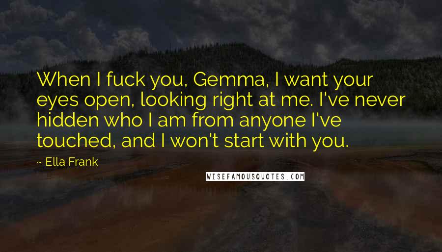 Ella Frank Quotes: When I fuck you, Gemma, I want your eyes open, looking right at me. I've never hidden who I am from anyone I've touched, and I won't start with you.