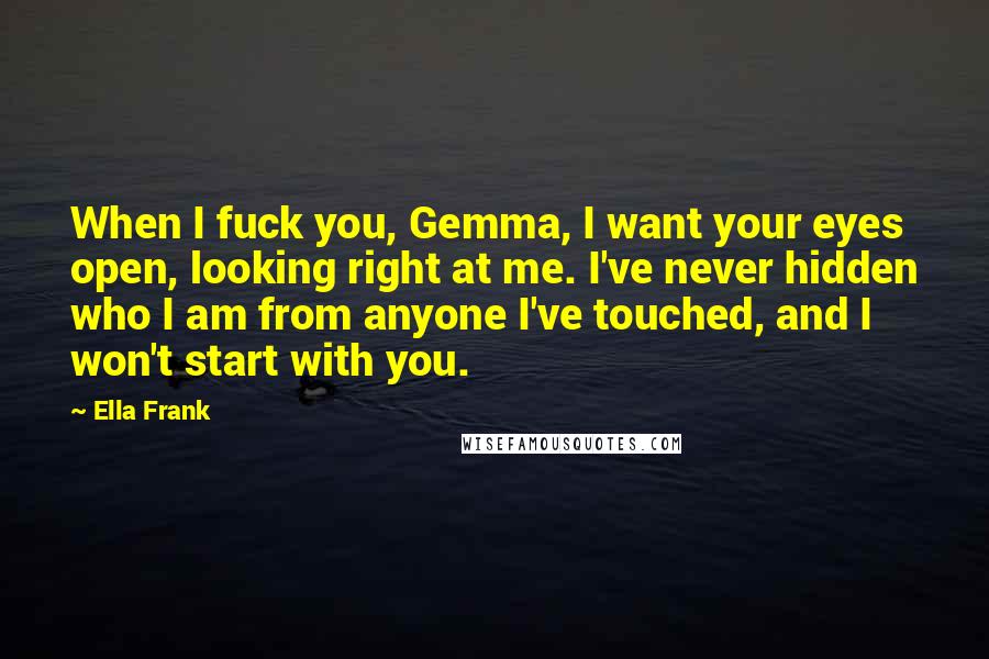 Ella Frank Quotes: When I fuck you, Gemma, I want your eyes open, looking right at me. I've never hidden who I am from anyone I've touched, and I won't start with you.