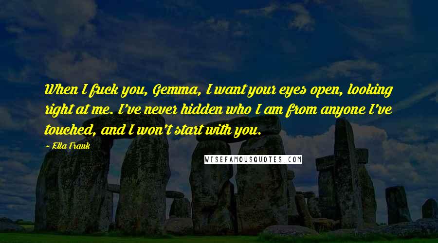 Ella Frank Quotes: When I fuck you, Gemma, I want your eyes open, looking right at me. I've never hidden who I am from anyone I've touched, and I won't start with you.