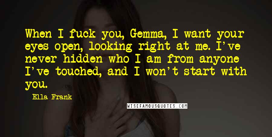 Ella Frank Quotes: When I fuck you, Gemma, I want your eyes open, looking right at me. I've never hidden who I am from anyone I've touched, and I won't start with you.