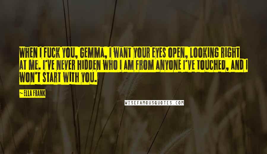 Ella Frank Quotes: When I fuck you, Gemma, I want your eyes open, looking right at me. I've never hidden who I am from anyone I've touched, and I won't start with you.