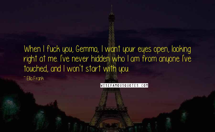 Ella Frank Quotes: When I fuck you, Gemma, I want your eyes open, looking right at me. I've never hidden who I am from anyone I've touched, and I won't start with you.