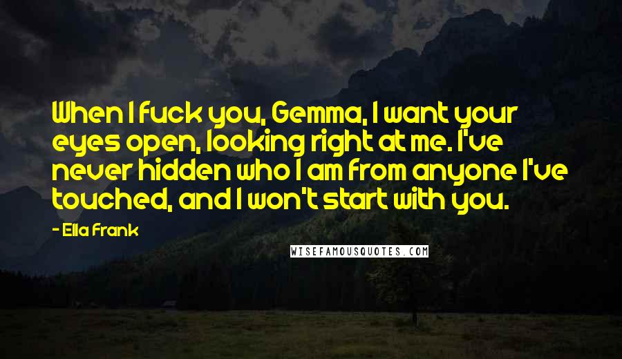 Ella Frank Quotes: When I fuck you, Gemma, I want your eyes open, looking right at me. I've never hidden who I am from anyone I've touched, and I won't start with you.