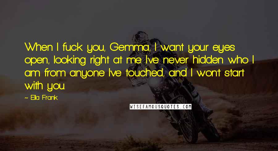 Ella Frank Quotes: When I fuck you, Gemma, I want your eyes open, looking right at me. I've never hidden who I am from anyone I've touched, and I won't start with you.