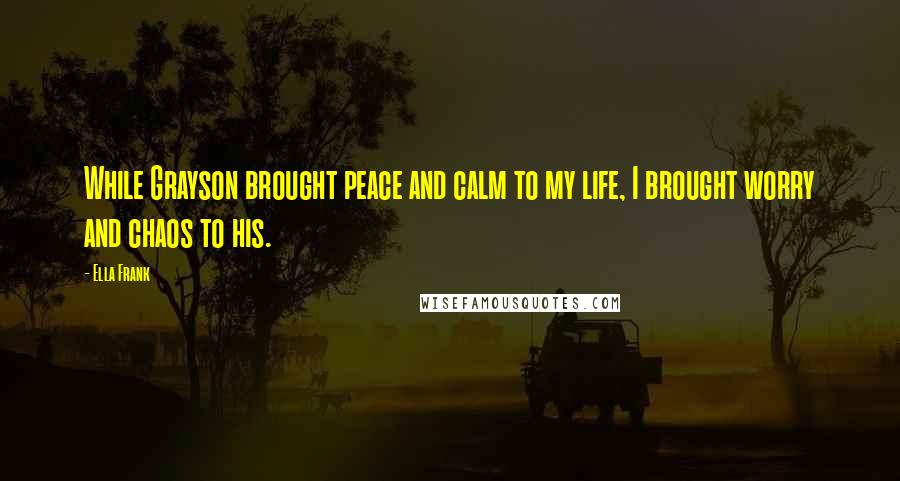 Ella Frank Quotes: While Grayson brought peace and calm to my life, I brought worry and chaos to his.