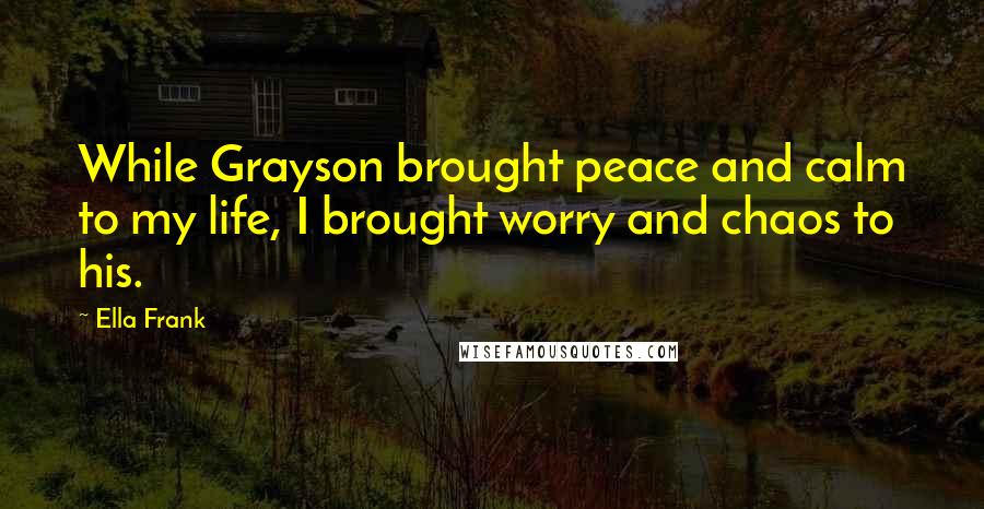 Ella Frank Quotes: While Grayson brought peace and calm to my life, I brought worry and chaos to his.