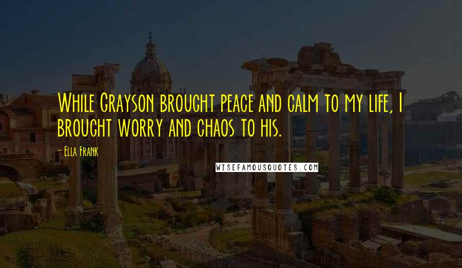 Ella Frank Quotes: While Grayson brought peace and calm to my life, I brought worry and chaos to his.