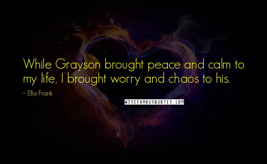 Ella Frank Quotes: While Grayson brought peace and calm to my life, I brought worry and chaos to his.