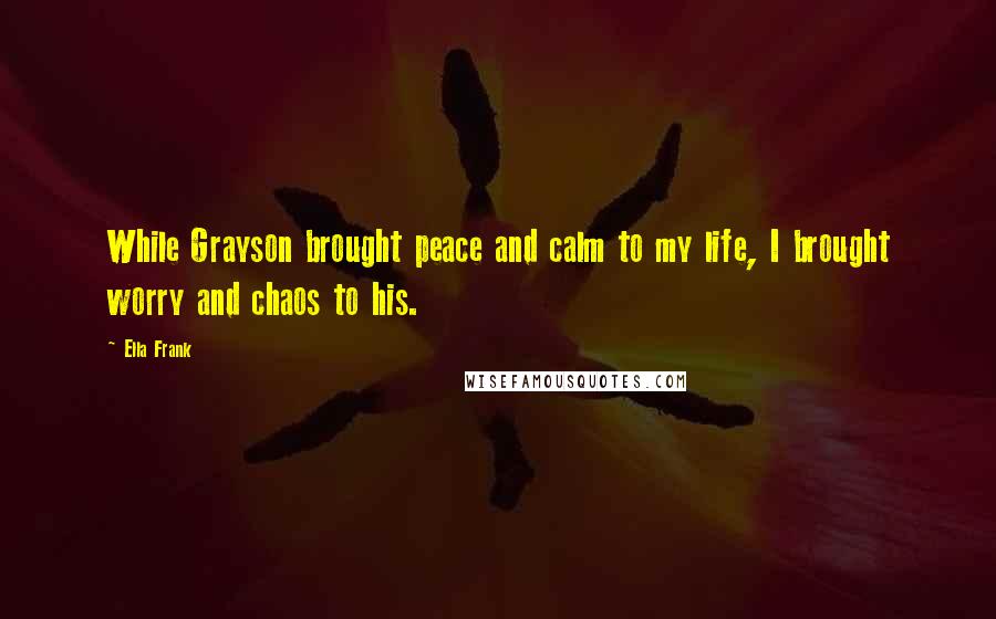 Ella Frank Quotes: While Grayson brought peace and calm to my life, I brought worry and chaos to his.