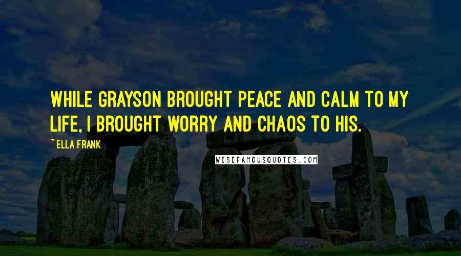 Ella Frank Quotes: While Grayson brought peace and calm to my life, I brought worry and chaos to his.