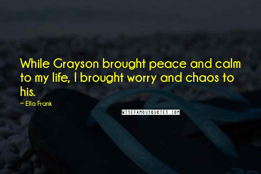 Ella Frank Quotes: While Grayson brought peace and calm to my life, I brought worry and chaos to his.